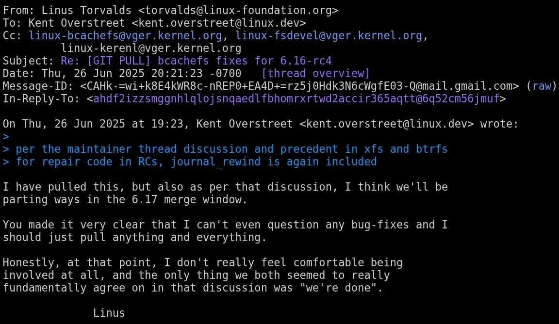 Linus Torvalds é visto dizendo o seguinte: Eu puxei isso, mas também de acordo com essa discussão, acho que vamos nos separar na janela de fusão 6.17. Você deixou bem claro que eu não posso nem questionar nenhuma correção de bugs e devo apenas puxar tudo e qualquer coisa. Honestamente, nesse ponto, eu realmente não me sinto confortável em estar envolvido, e a única coisa que nós dois parecíamos concordar fundamentalmente nessa discussão era "terminamos" Linus