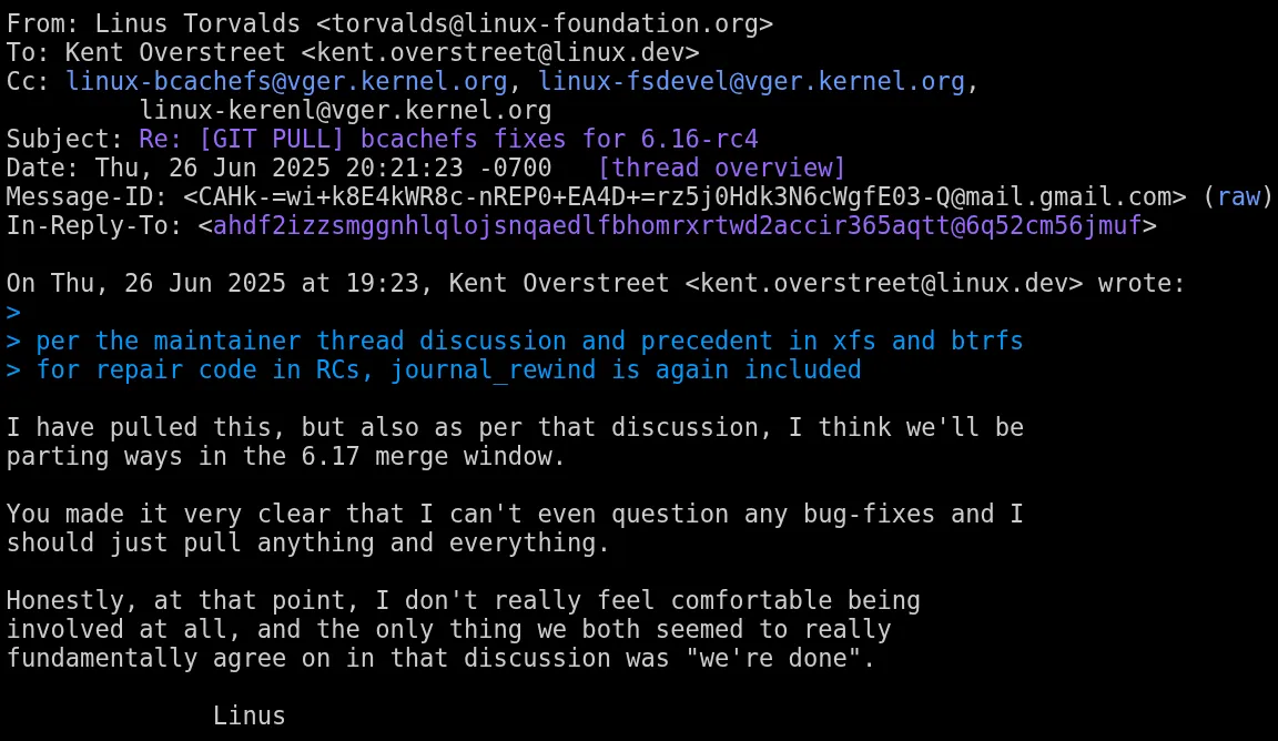 Linus Torvalds é visto dizendo o seguinte: Eu puxei isso, mas também de acordo com essa discussão, acho que vamos nos separar na janela de fusão 6.17.  Você deixou bem claro que eu não posso nem questionar nenhuma correção de bugs e devo apenas puxar tudo e qualquer coisa.  Honestamente, nesse ponto, eu realmente não me sinto confortável em estar envolvido, e a única coisa que nós dois parecíamos concordar fundamentalmente nessa discussão era "terminamos" Linus